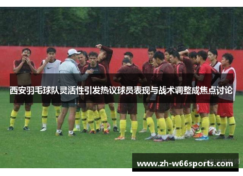 西安羽毛球队灵活性引发热议球员表现与战术调整成焦点讨论